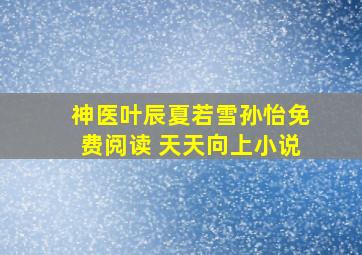 神医叶辰夏若雪孙怡免费阅读 天天向上小说